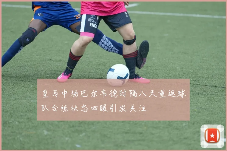 皇马中场巴尔韦德时隔八天重返球队合练状态回暖引发关注