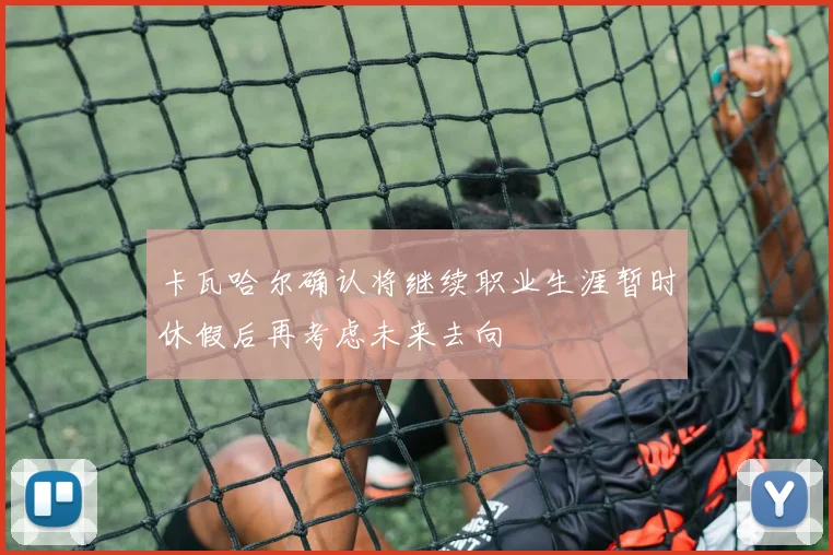 卡瓦哈尔确认将继续职业生涯暂时休假后再考虑未来去向