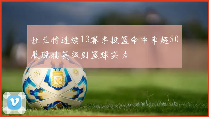 杜兰特连续13赛季投篮命中率超50展现精英级别篮球实力