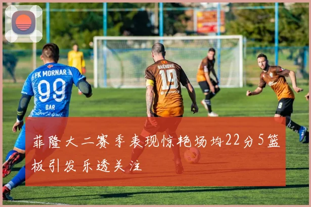 菲隆大二赛季表现惊艳场均22分5篮板引发乐透关注