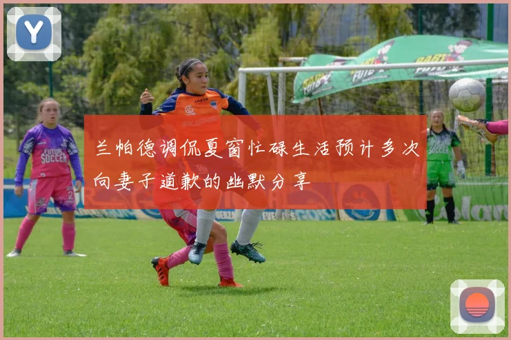 兰帕德调侃夏窗忙碌生活预计多次向妻子道歉的幽默分享