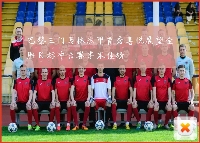 巴黎三门马林法甲首秀喜悦展望全胜目标冲击赛季末佳绩
