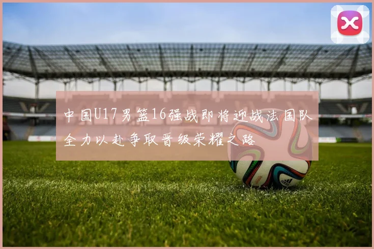 中国U17男篮16强战即将迎战法国队全力以赴争取晋级荣耀之路
