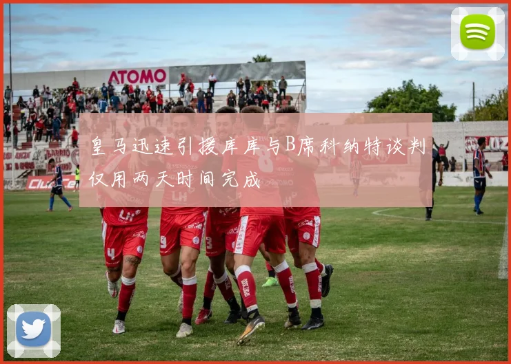 皇马迅速引援库库与B席科纳特谈判仅用两天时间完成