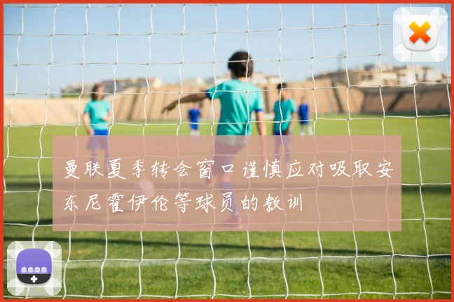 曼联夏季转会窗口谨慎应对吸取安东尼霍伊伦等球员的教训
