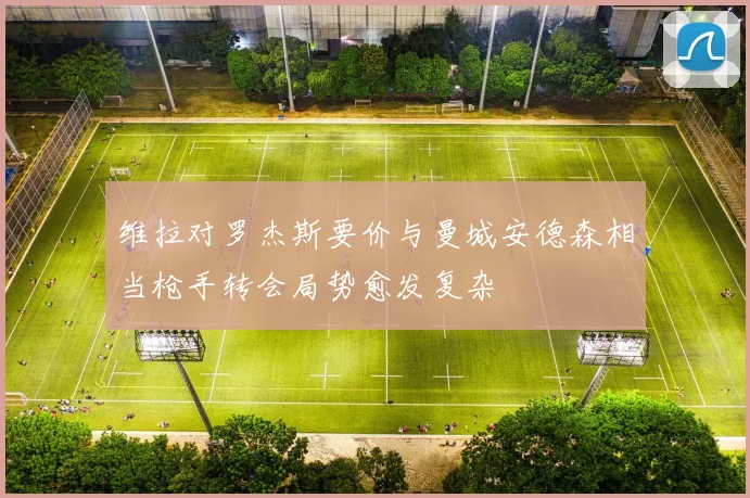 维拉对罗杰斯要价与曼城安德森相当枪手转会局势愈发复杂