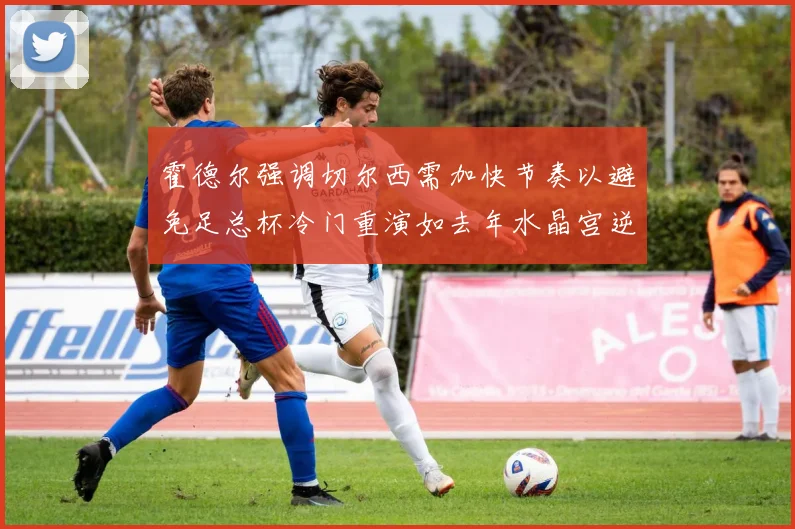 霍德尔强调切尔西需加快节奏以避免足总杯冷门重演如去年水晶宫逆袭曼城