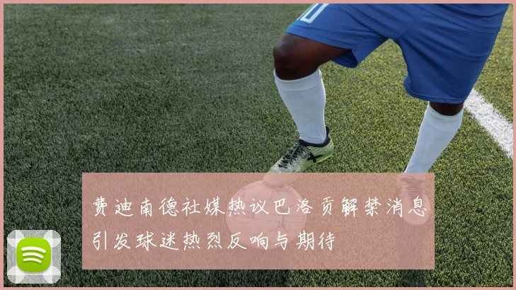 费迪南德社媒热议巴洛贡解禁消息引发球迷热烈反响与期待